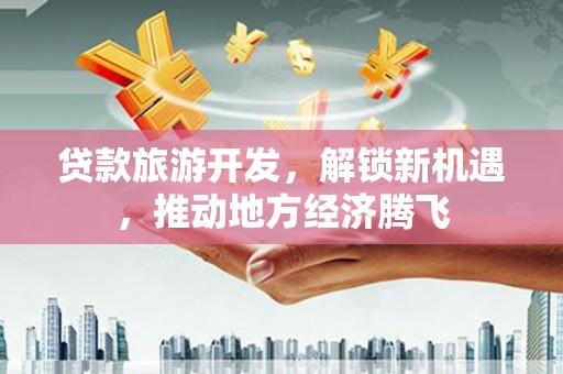 鼎城贷款旅游开发，解锁新机遇，推动地方经济腾飞